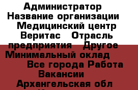 Администратор › Название организации ­ Медицинский центр Веритас › Отрасль предприятия ­ Другое › Минимальный оклад ­ 20 000 - Все города Работа » Вакансии   . Архангельская обл.,Коряжма г.